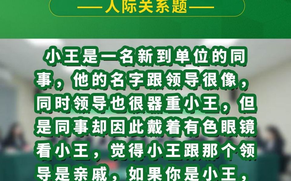 小王是一名新到单位的同事,他的名字跟领导很像,同时领导也很器重小王,但是同事却因此戴着有色眼镜看小王,觉得小王跟那个领导是亲戚,如果你是...