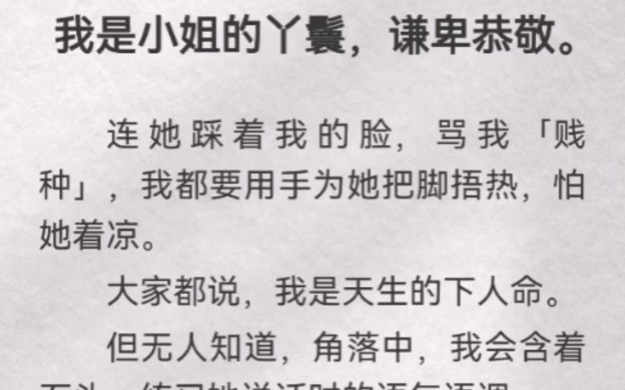 (此间娇嫩)我是小姐的丫鬟,谦卑恭敬.连她踩着我的脸,骂我「贱种」,我都要用手为她把脚捂热,怕她着凉.大家都说,我是天生的下人命.但无人知...