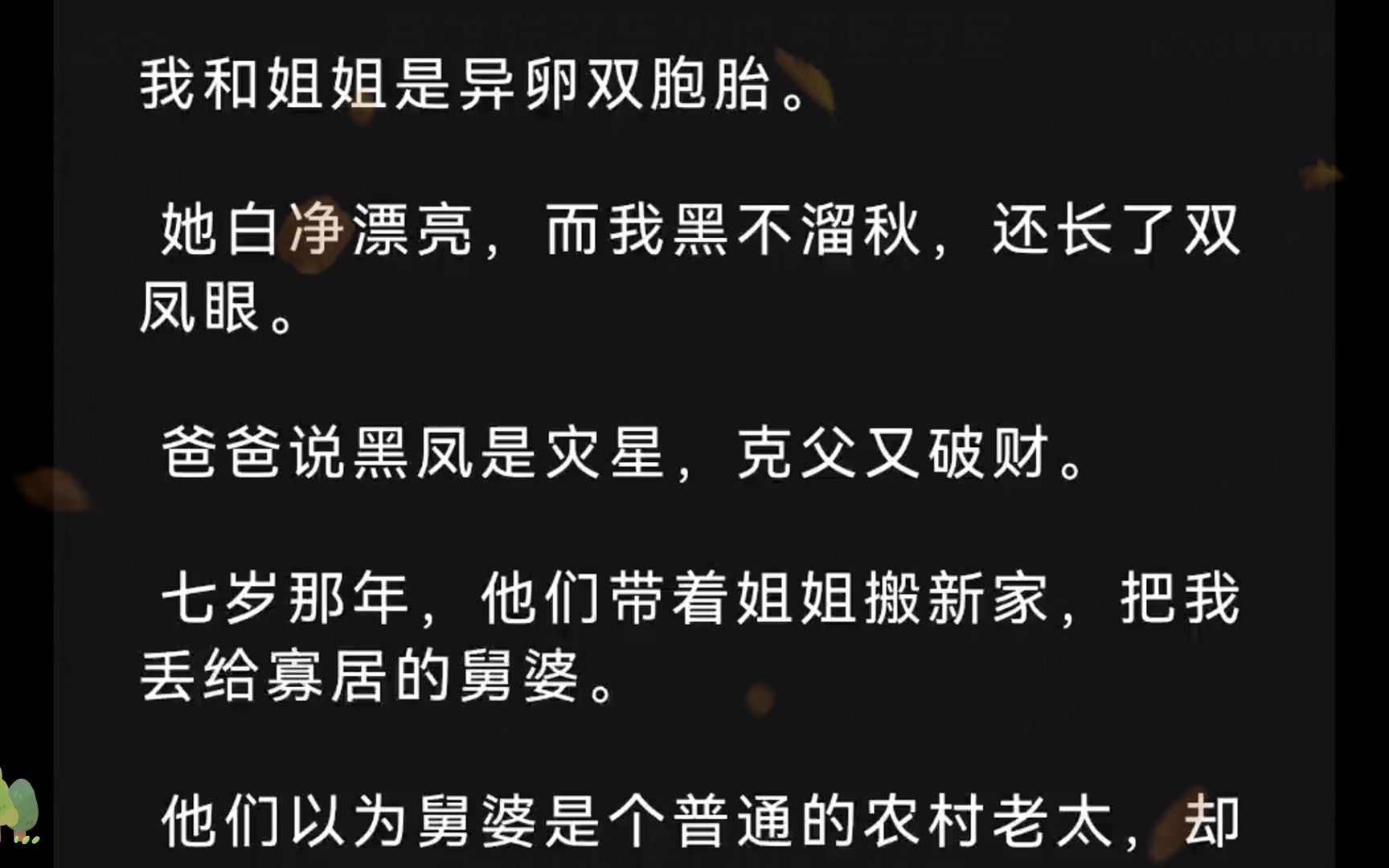 我和姐姐是异卵双胞胎. 她白净漂亮,而我黑不溜秋,还长了双凤眼. 爸爸说黑凤是灾星,克父又破财. 七岁那年,他们带着姐姐搬新家,把我丢给寡居的...