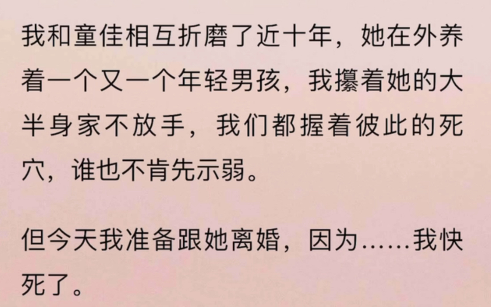 我和童佳相互折磨了近十年,她在外养着一个又一个年轻男孩,我攥着她的大半身家不放手,我们都握着彼此的死穴,谁也不肯先示弱.但今天我准备跟她离...