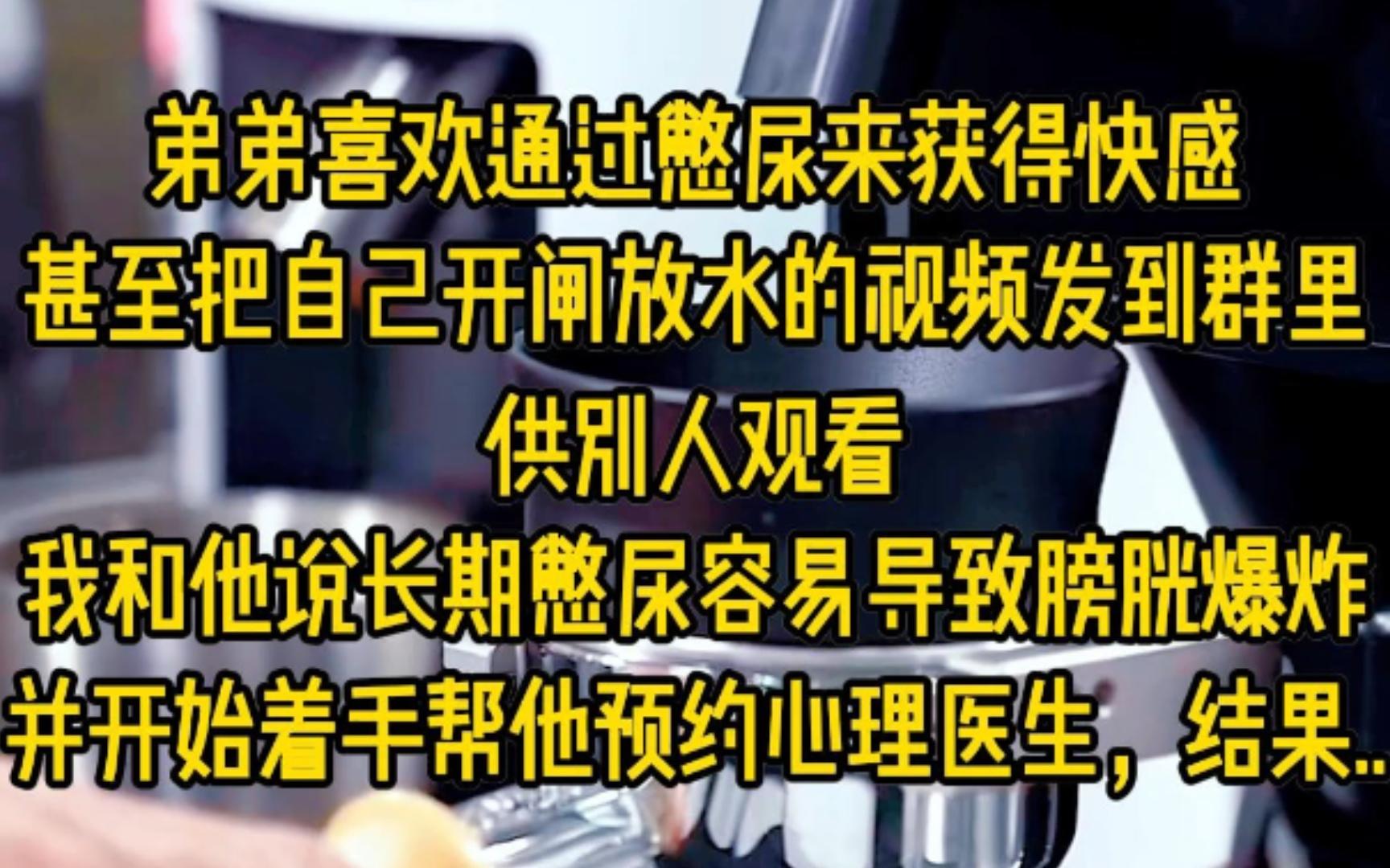 弟弟喜欢通过憋尿来获得快感,他每天都在不停地喝水,却五六天才去上一次厕所,之后甚至会把自己开闸放水的视频发到群里,供别人观看,我和他说长期...