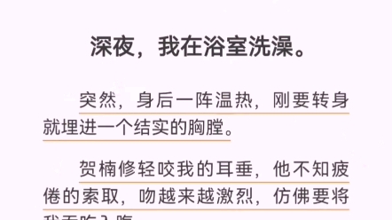 深夜,我在浴室洗澡.突然,身后一阵温热,刚要转身就埋进一个结实的胸膛.贺楠修轻咬我的耳垂,他不知疲倦的索取,吻越来越激烈,仿佛要将我吞吃入...