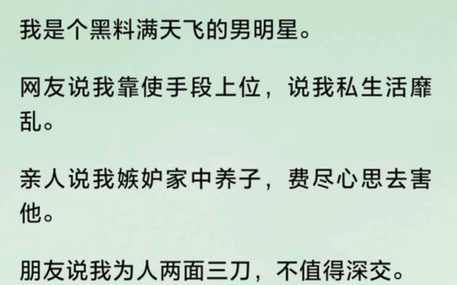 我是个黑料满天飞的男明星.网友说我靠使手段上位,说我私生活靡乱.亲人说我嫉妒家中养子,费尽心思去害他.朋友说我为人两面三刀,不值得深交....