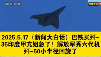 2025.5.17（新闻大白话）巴铁买歼-35印度甲亢姐急了！解放军秀六代机歼-50小半径回旋了