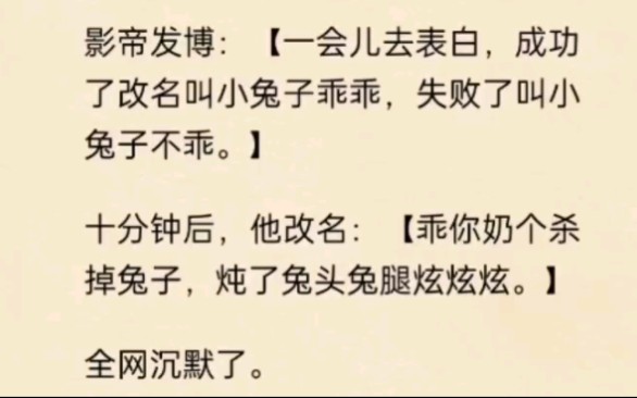 影帝发博“一会儿去表白,成功了改名叫小兔子乖乖,失败了叫小兔子不乖”.十分钟后,他改名“乖你奶个杀掉兔子,炖了兔头兔腿炫炫炫”.哔哩哔哩...